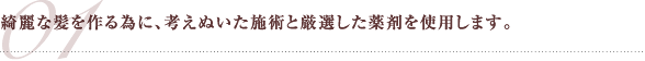 綺麗な髪を作る為に、考えぬいた施術と厳選した薬剤を使用します。