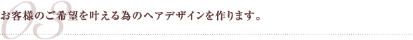 お客様のご希望を叶える為のヘアデザインを作ります。