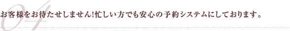 お客様をお待たせしません！忙しい方でも安心の予約システムにしております。